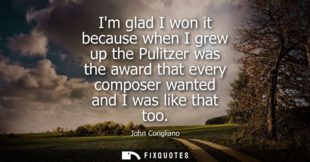 Im glad I won it because when I grew up the Pulitzer was the award that every composer wanted and I was like that too