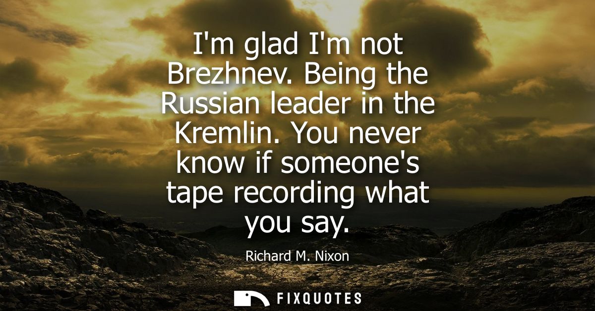 Im glad Im not Brezhnev. Being the Russian leader in the Kremlin. You never know if someones tape recording what you say