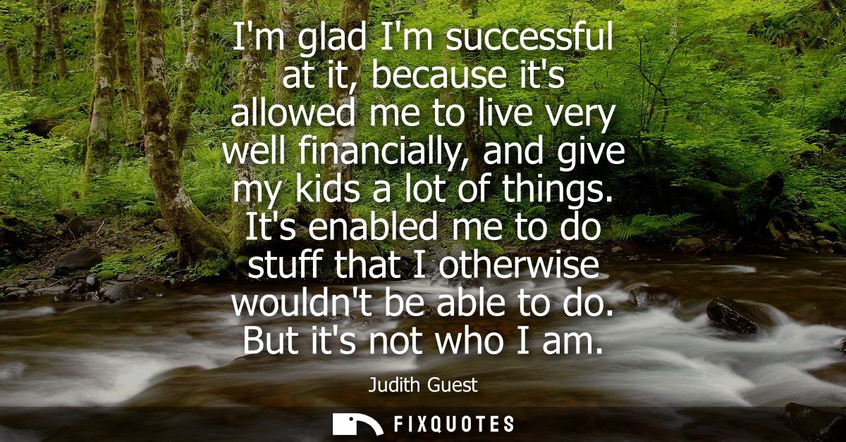 Im glad Im successful at it, because its allowed me to live very well financially, and give my kids a lot of things.