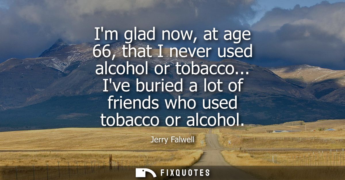 Im glad now, at age 66, that I never used alcohol or tobacco... Ive buried a lot of friends who used tobacco or alcohol