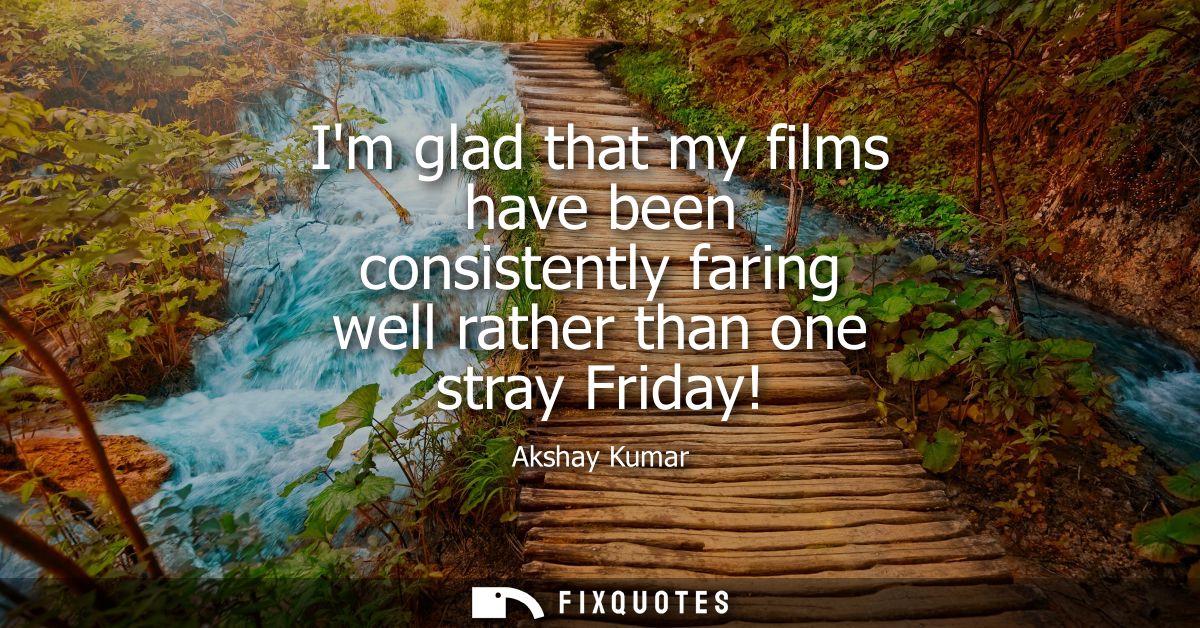 Im glad that my films have been consistently faring well rather than one stray Friday!