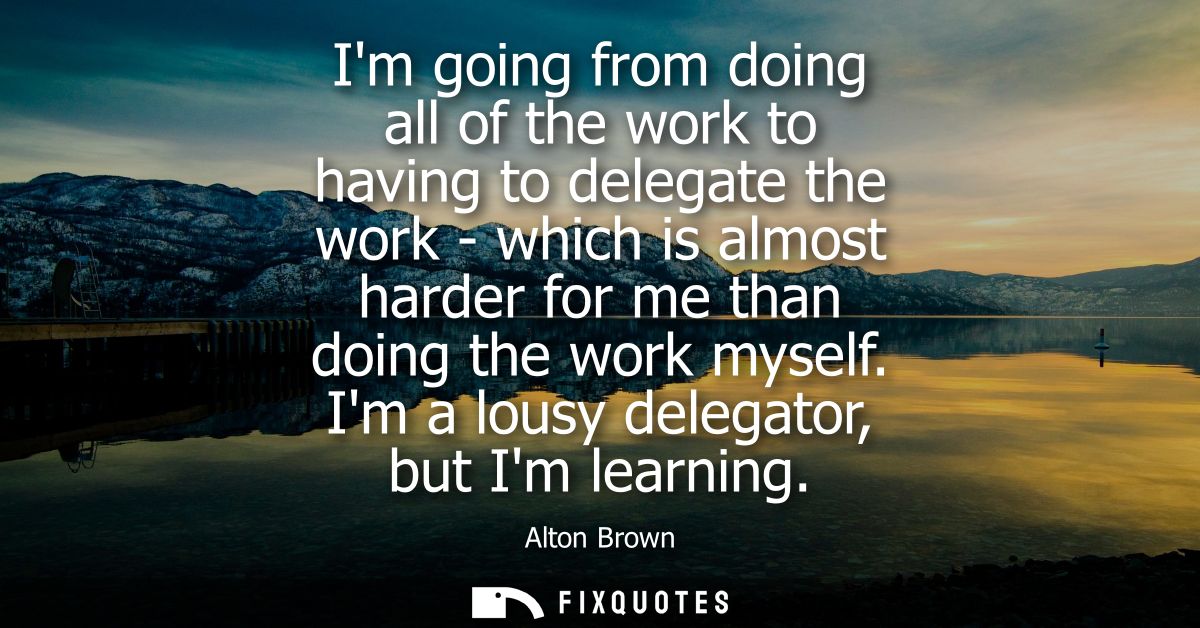 Im going from doing all of the work to having to delegate the work - which is almost harder for me than doing the work m