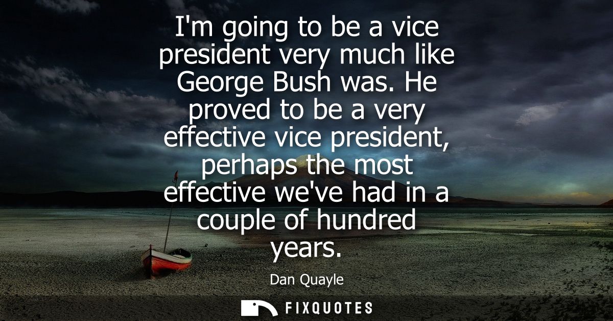 Im going to be a vice president very much like George Bush was. He proved to be a very effective vice president, perhaps