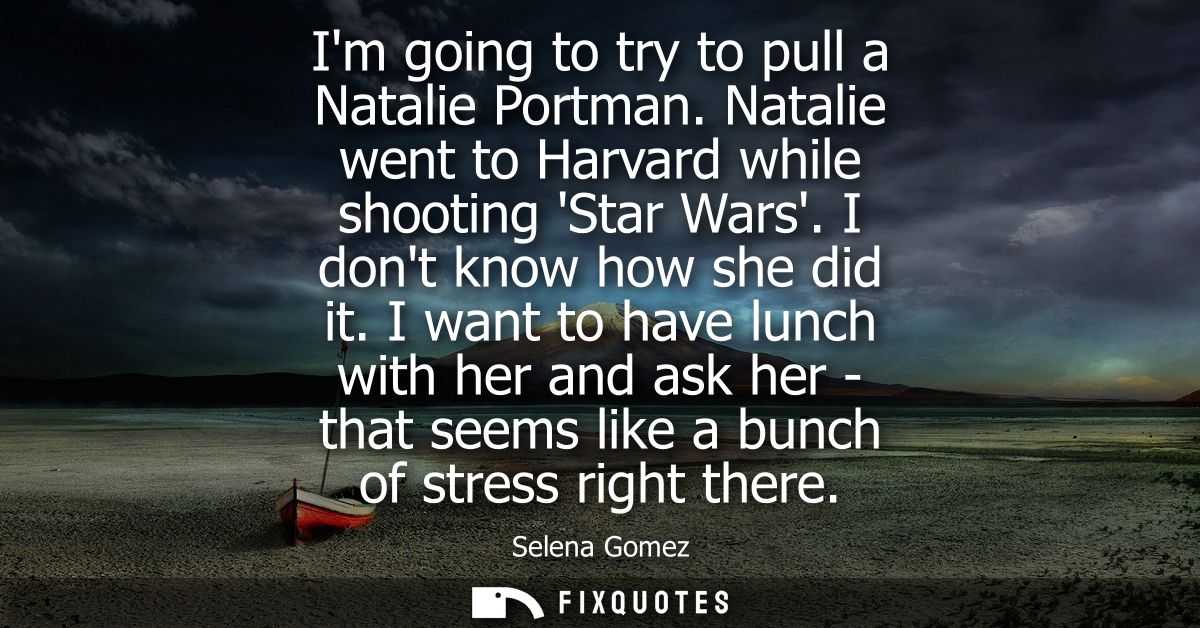 Im going to try to pull a Natalie Portman. Natalie went to Harvard while shooting Star Wars. I dont know how she did it.