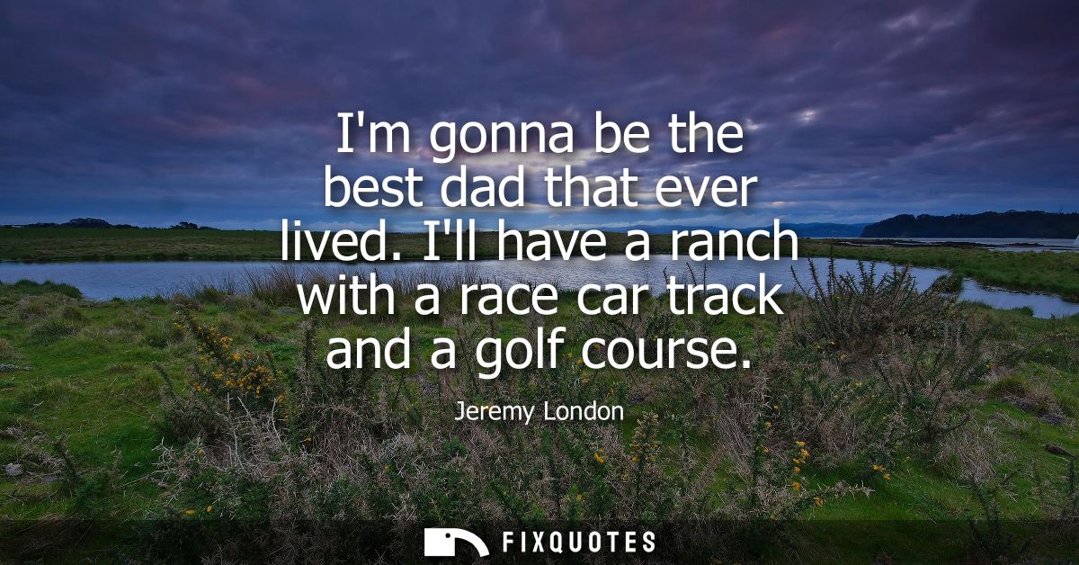 Im gonna be the best dad that ever lived. Ill have a ranch with a race car track and a golf course