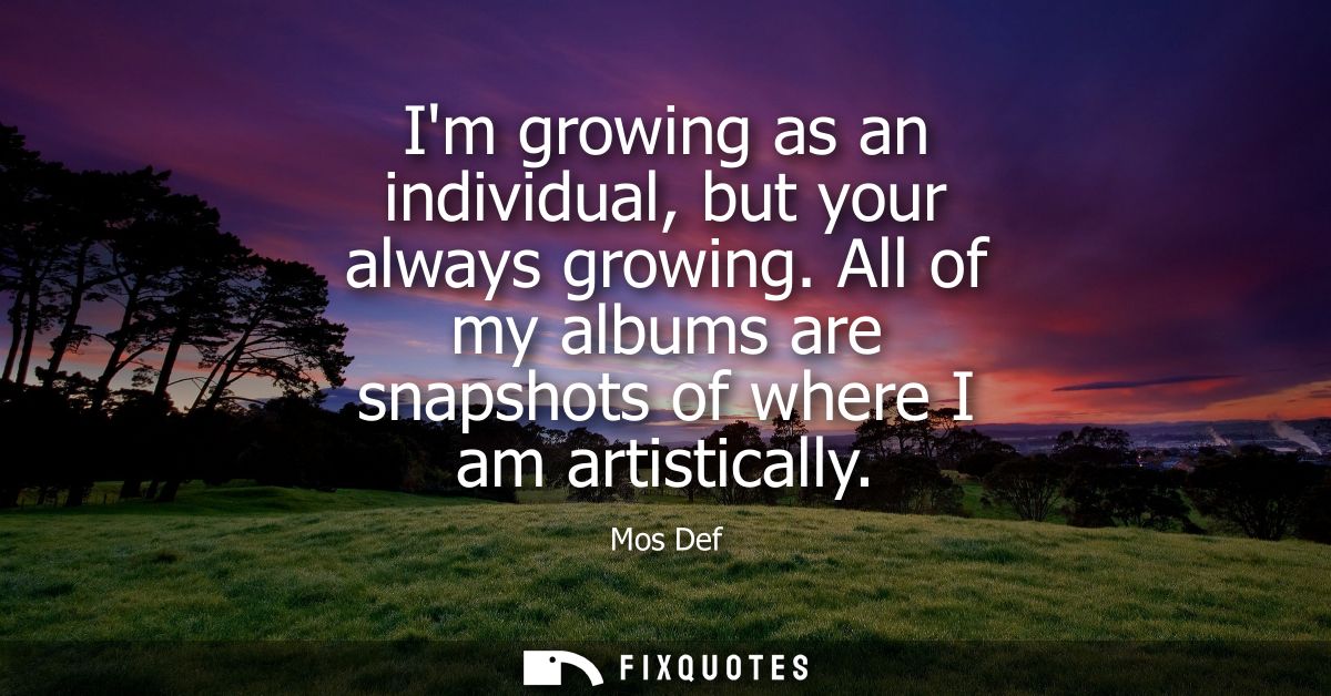 Im growing as an individual, but your always growing. All of my albums are snapshots of where I am artistically