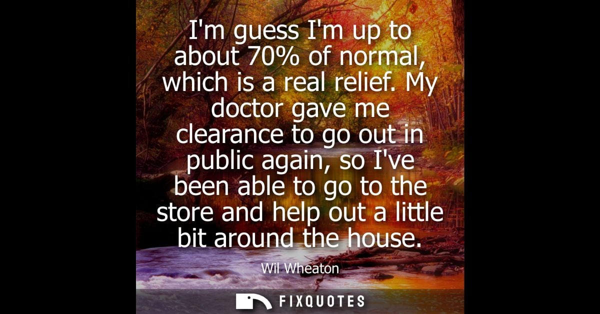 Im guess Im up to about 70% of normal, which is a real relief. My doctor gave me clearance to go out in public again, so