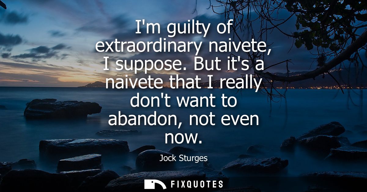 Im guilty of extraordinary naivete, I suppose. But its a naivete that I really dont want to abandon, not even now