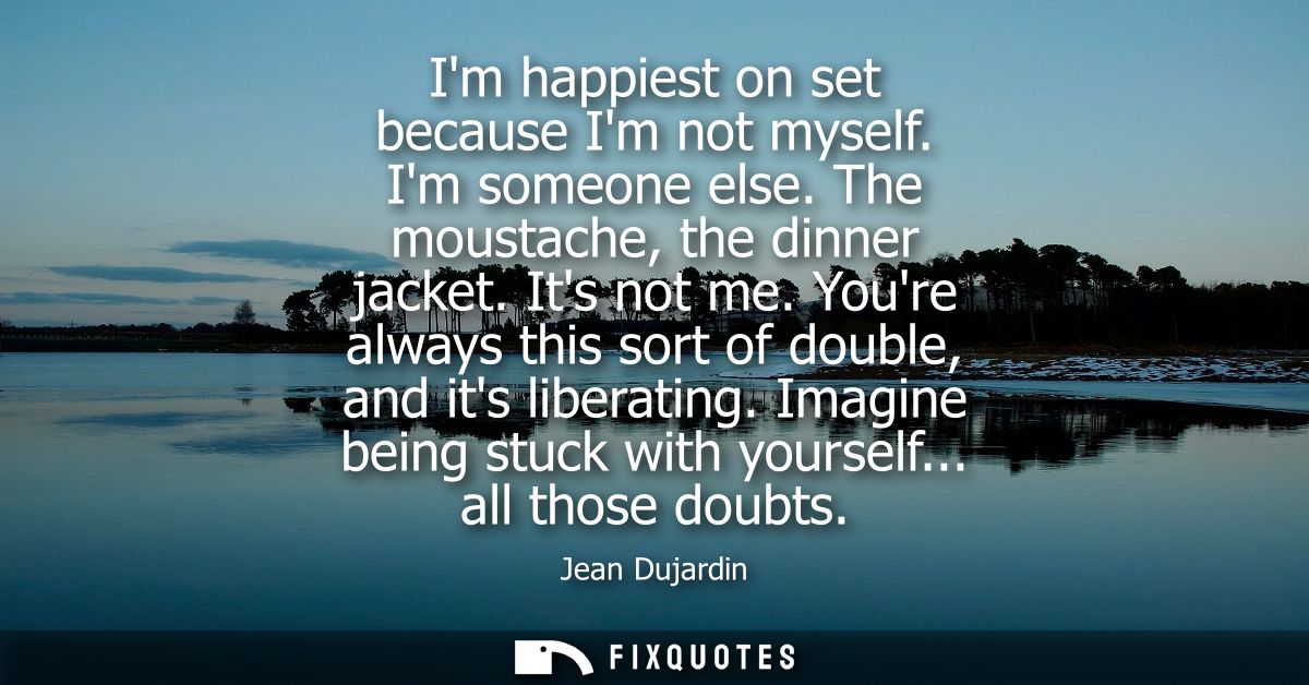 Im happiest on set because Im not myself. Im someone else. The moustache, the dinner jacket. Its not me. Youre always th