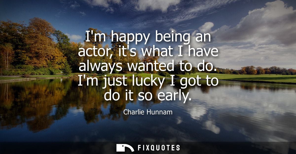 Im happy being an actor, its what I have always wanted to do. Im just lucky I got to do it so early - Charlie Hunnam