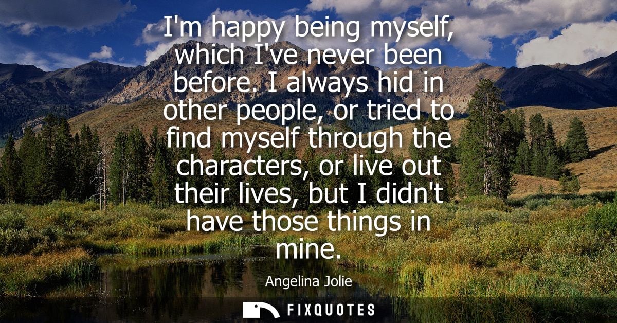 Im happy being myself, which Ive never been before. I always hid in other people, or tried to find myself through the ch