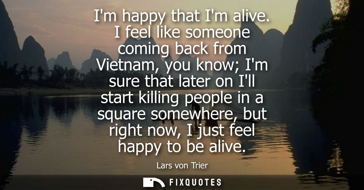 Im happy that Im alive. I feel like someone coming back from Vietnam, you know Im sure that later on Ill start killing p