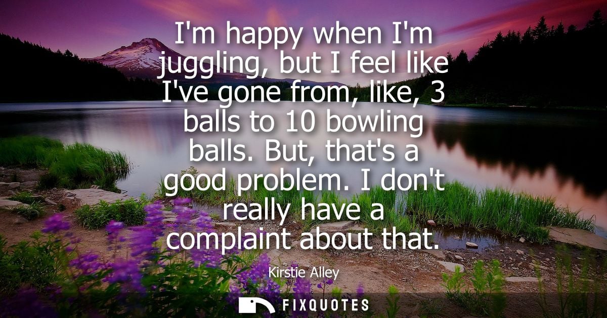Im happy when Im juggling, but I feel like Ive gone from, like, 3 balls to 10 bowling balls. But, thats a good problem.