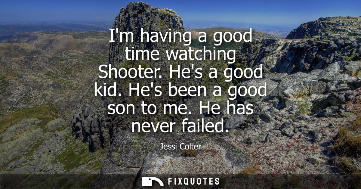 Im having a good time watching Shooter. Hes a good kid. Hes been a good son to me. He has never failed