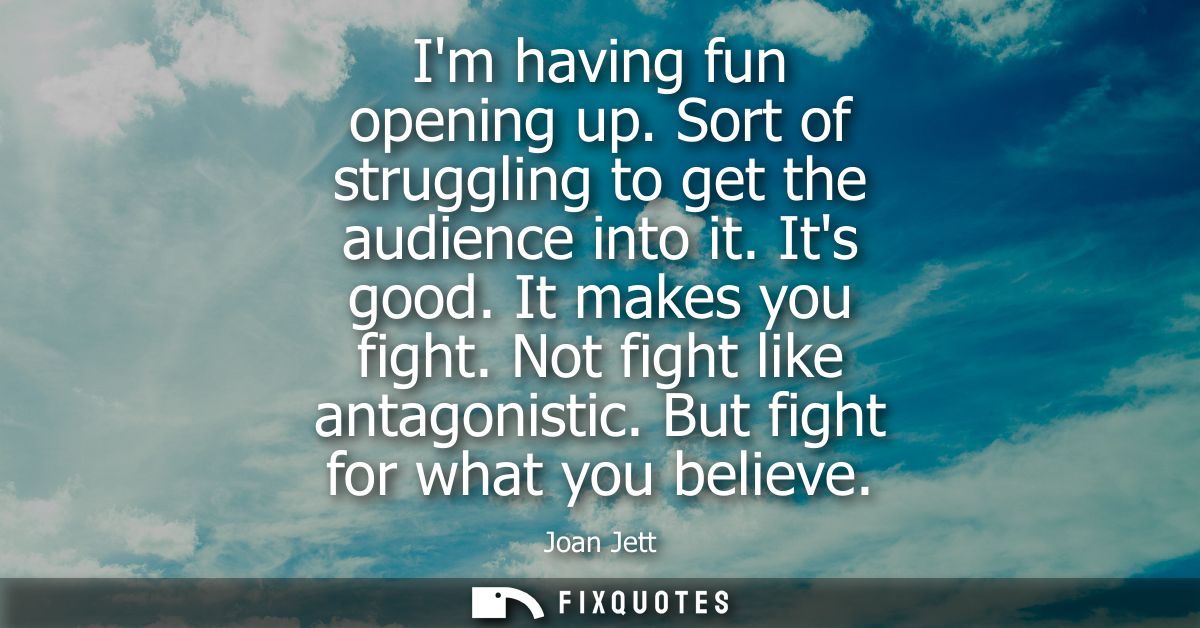 Im having fun opening up. Sort of struggling to get the audience into it. Its good. It makes you fight. Not fight like a