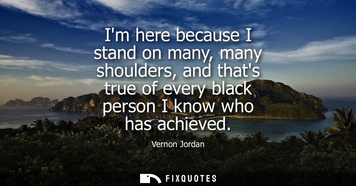 Im here because I stand on many, many shoulders, and thats true of every black person I know who has achieved