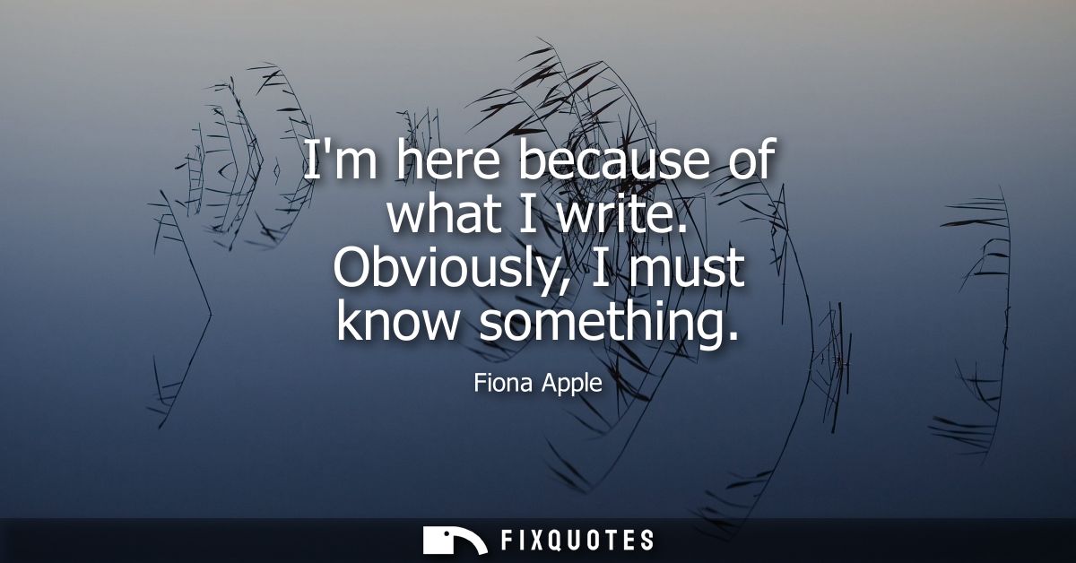 Im here because of what I write. Obviously, I must know something