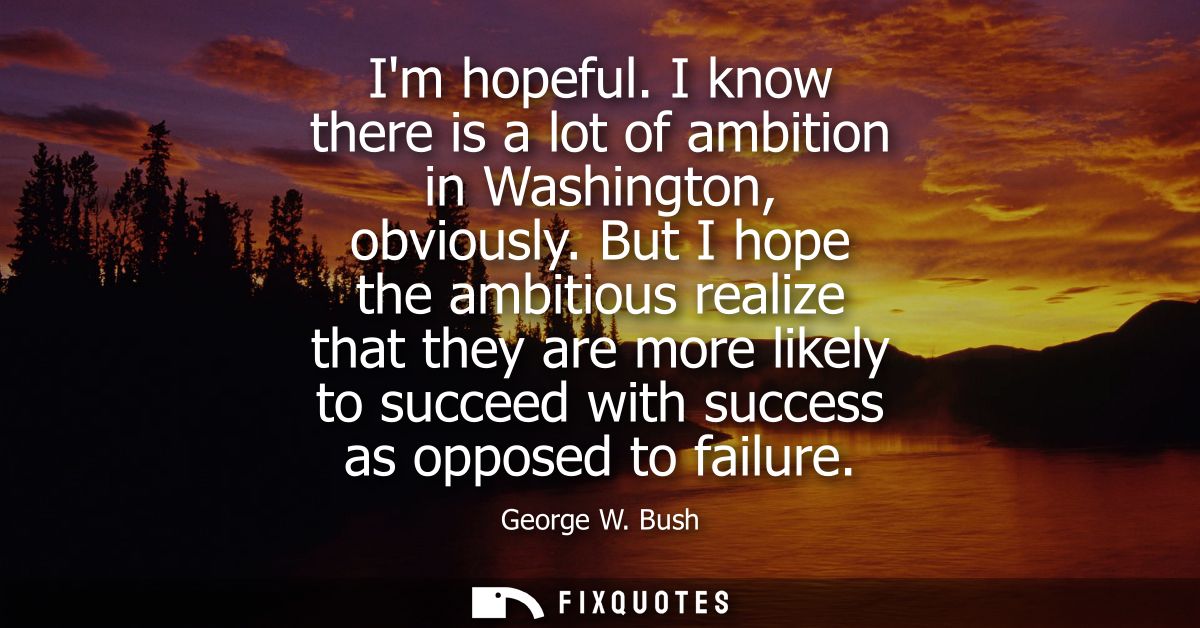 Im hopeful. I know there is a lot of ambition in Washington, obviously. But I hope the ambitious realize that they are m