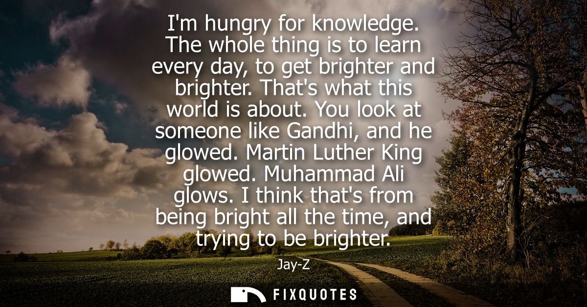Im hungry for knowledge. The whole thing is to learn every day, to get brighter and brighter. Thats what this world is a