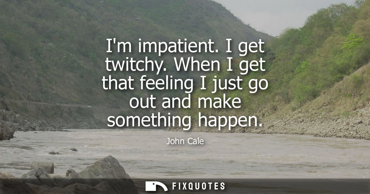 Im impatient. I get twitchy. When I get that feeling I just go out and make something happen
