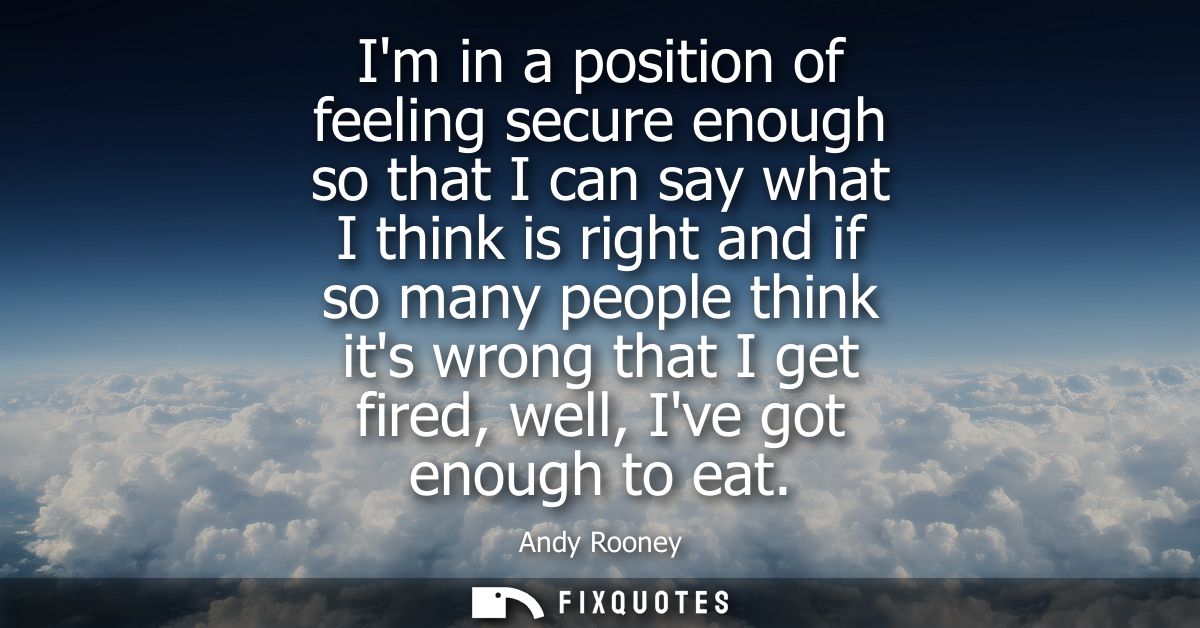 Im in a position of feeling secure enough so that I can say what I think is right and if so many people think its wrong 
