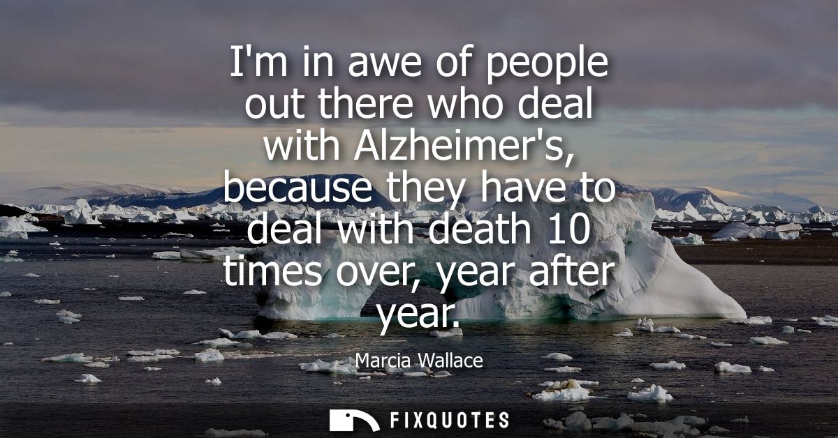 Im in awe of people out there who deal with Alzheimers, because they have to deal with death 10 times over, year after y