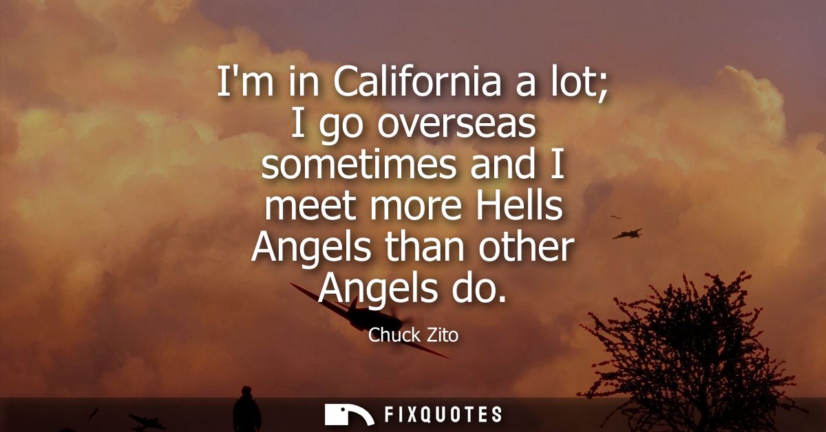 Im in California a lot I go overseas sometimes and I meet more Hells Angels than other Angels do