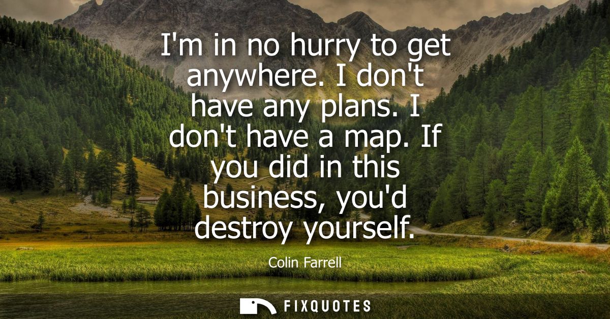 Im in no hurry to get anywhere. I dont have any plans. I dont have a map. If you did in this business, youd destroy your