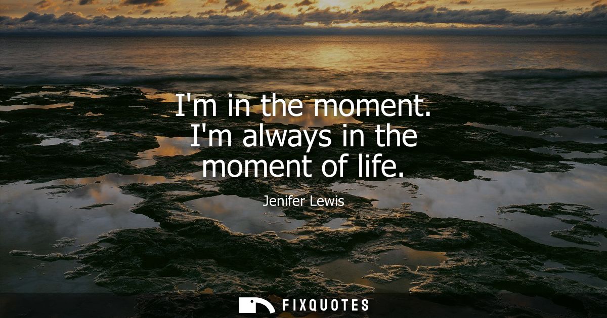 Im in the moment. Im always in the moment of life