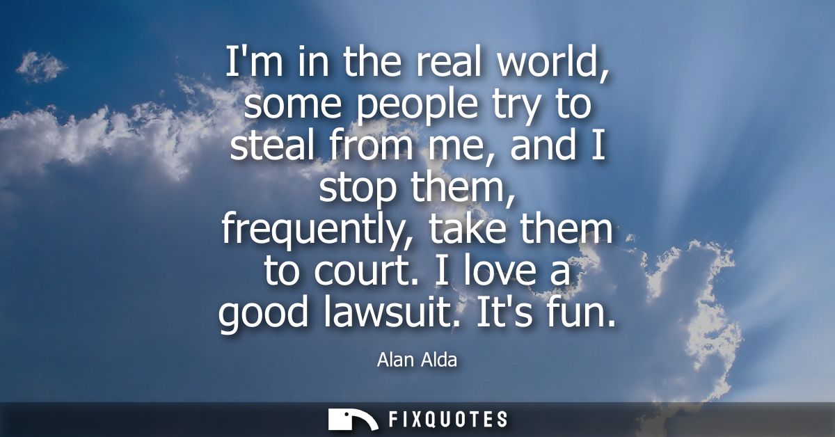 Im in the real world, some people try to steal from me, and I stop them, frequently, take them to court. I love a good l