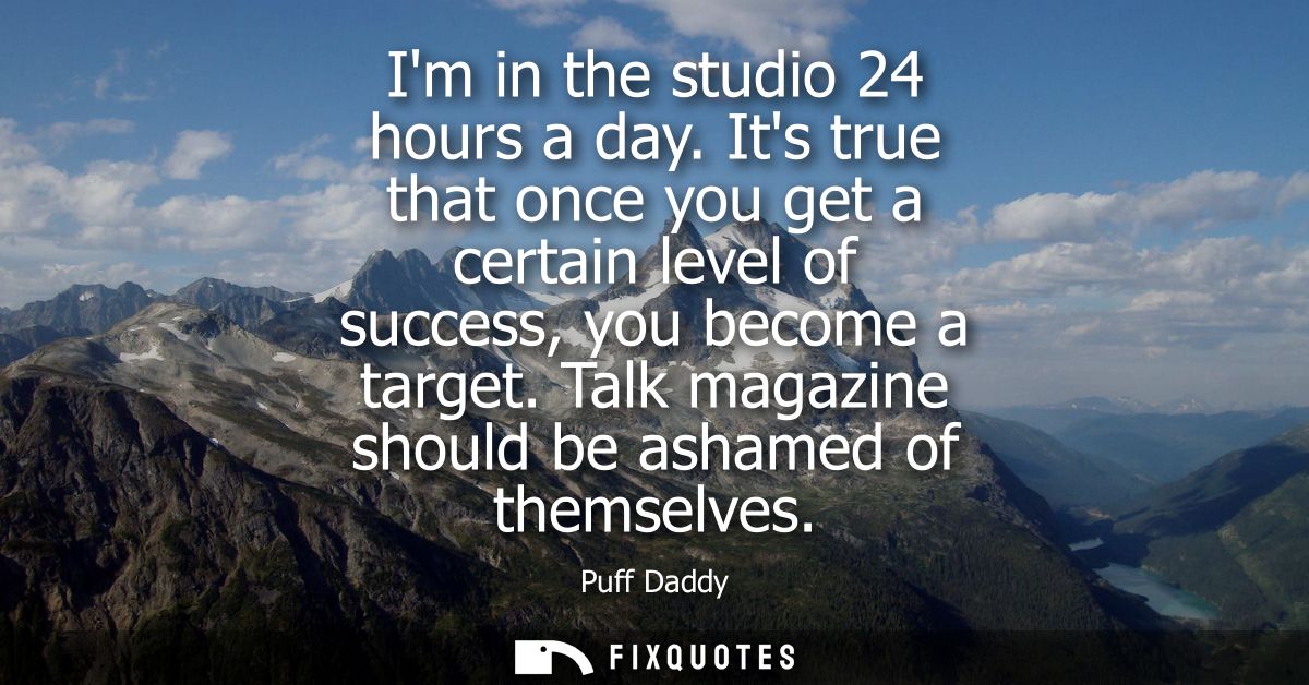 Im in the studio 24 hours a day. Its true that once you get a certain level of success, you become a target. Talk magazi