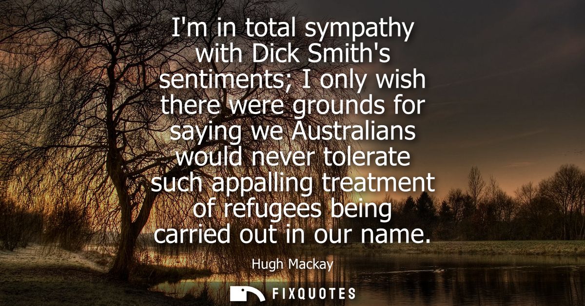 Im in total sympathy with Dick Smiths sentiments I only wish there were grounds for saying we Australians would never to