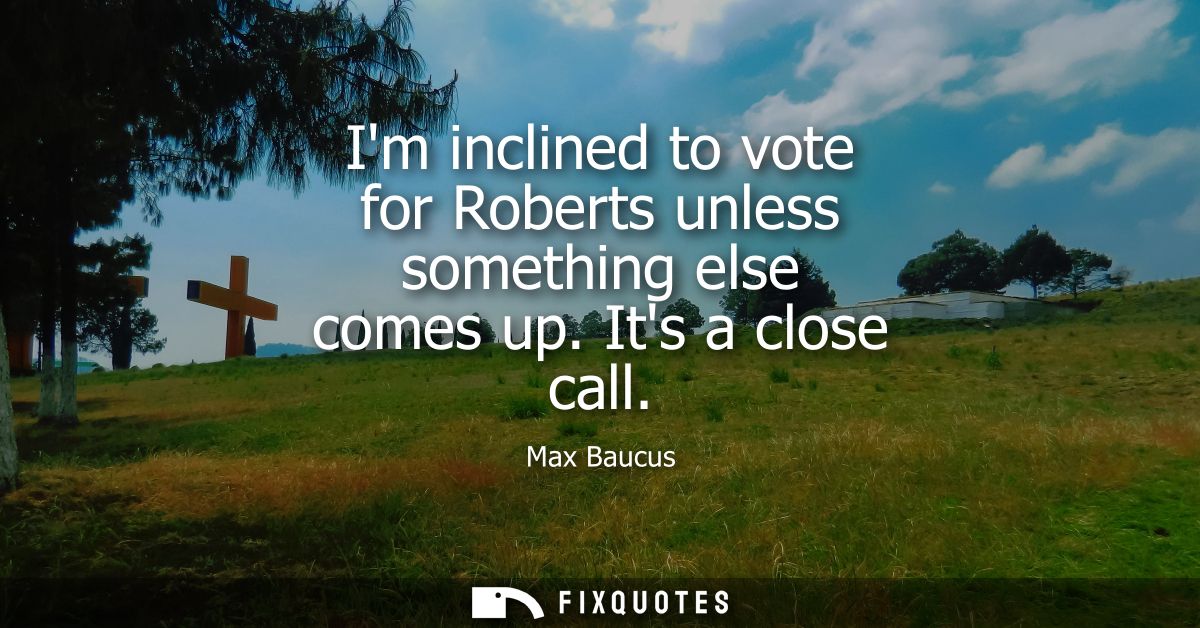 Im inclined to vote for Roberts unless something else comes up. Its a close call