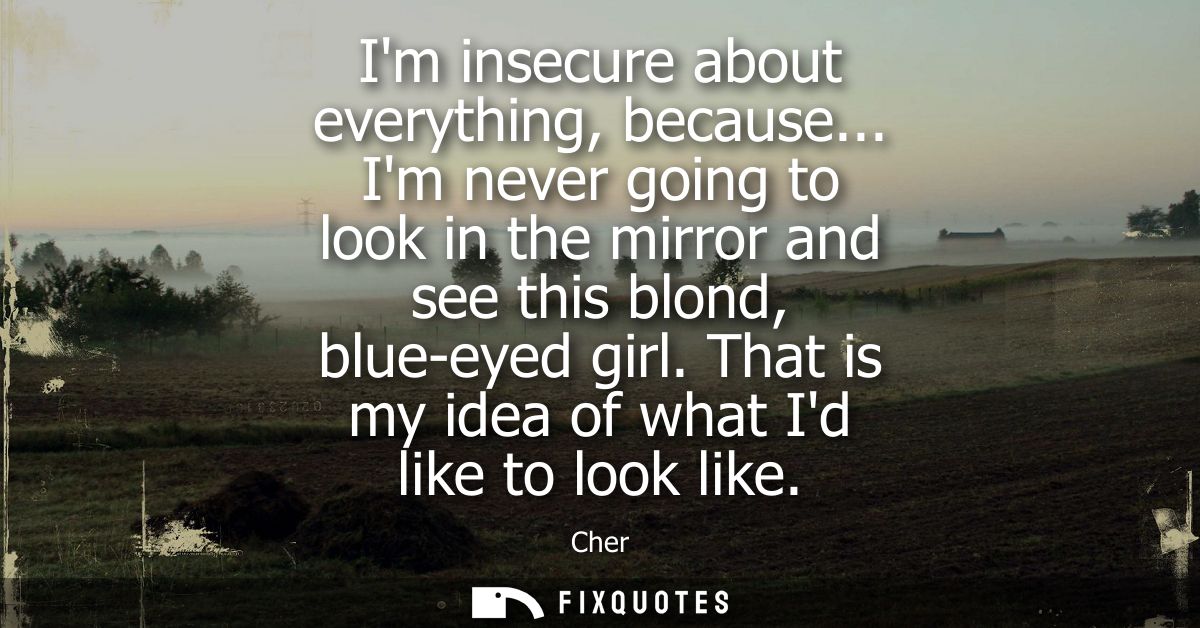 Im insecure about everything, because... Im never going to look in the mirror and see this blond, blue-eyed girl. That i