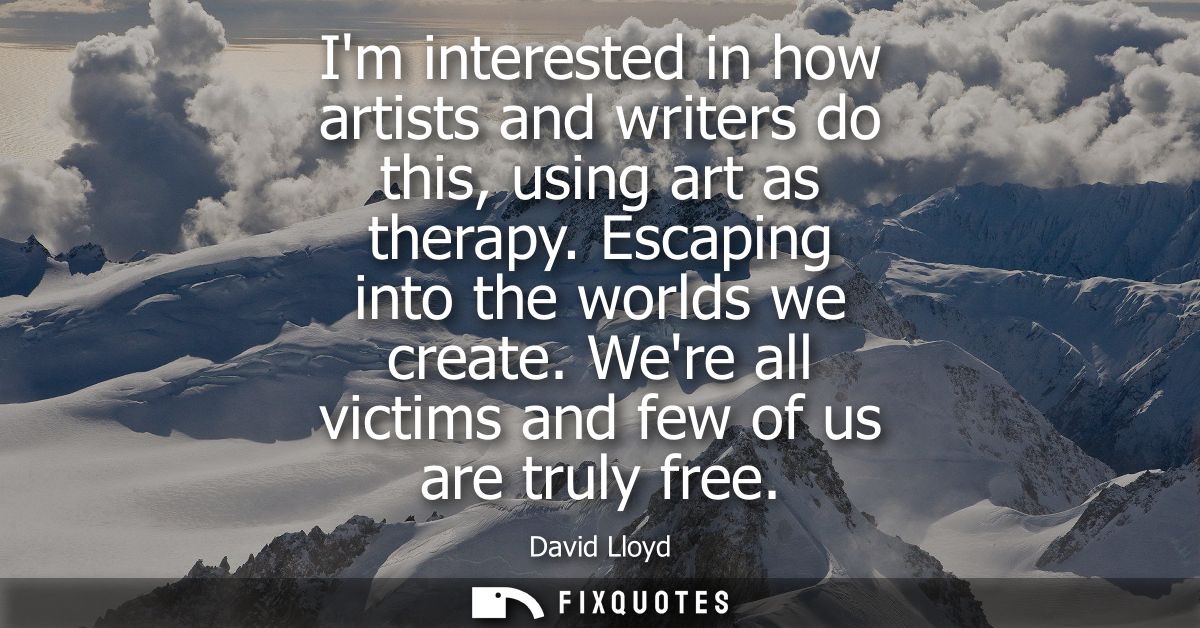 Im interested in how artists and writers do this, using art as therapy. Escaping into the worlds we create. Were all vic