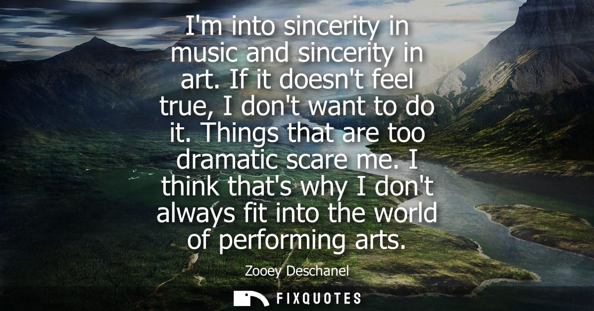 Im into sincerity in music and sincerity in art. If it doesnt feel true, I dont want to do it. Things that are too drama