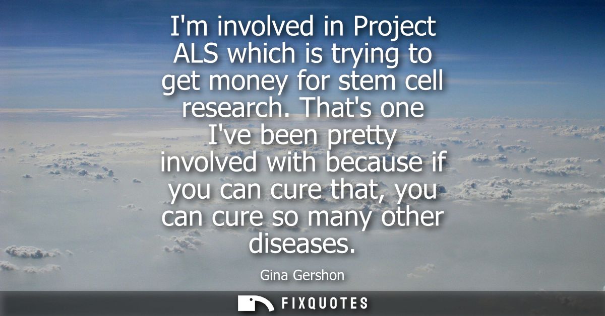 Im involved in Project ALS which is trying to get money for stem cell research. Thats one Ive been pretty involved with 