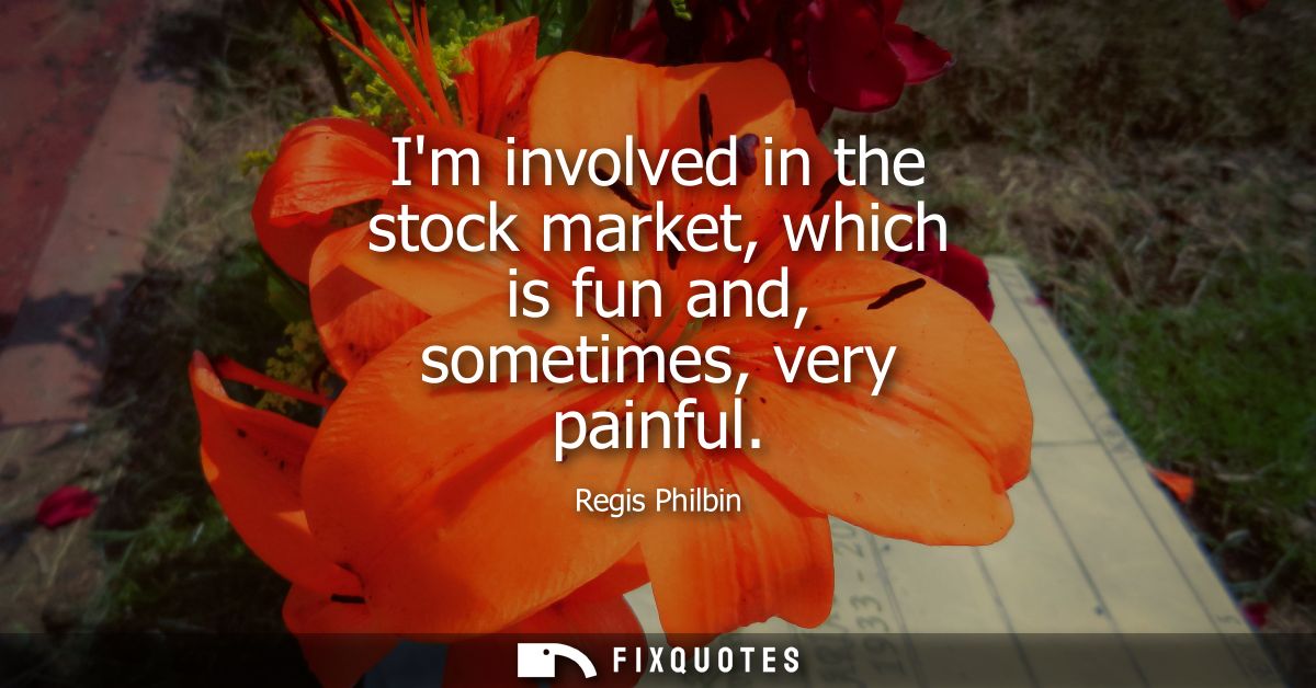 Im involved in the stock market, which is fun and, sometimes, very painful