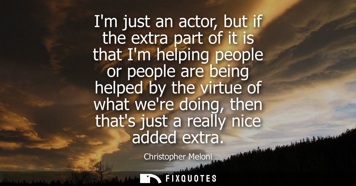 Im just an actor, but if the extra part of it is that Im helping people or people are being helped by the virtue of what