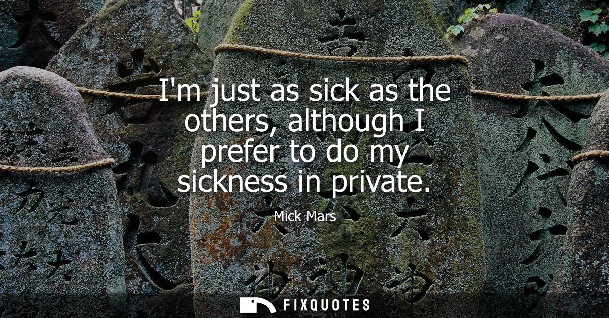 Im just as sick as the others, although I prefer to do my sickness in private