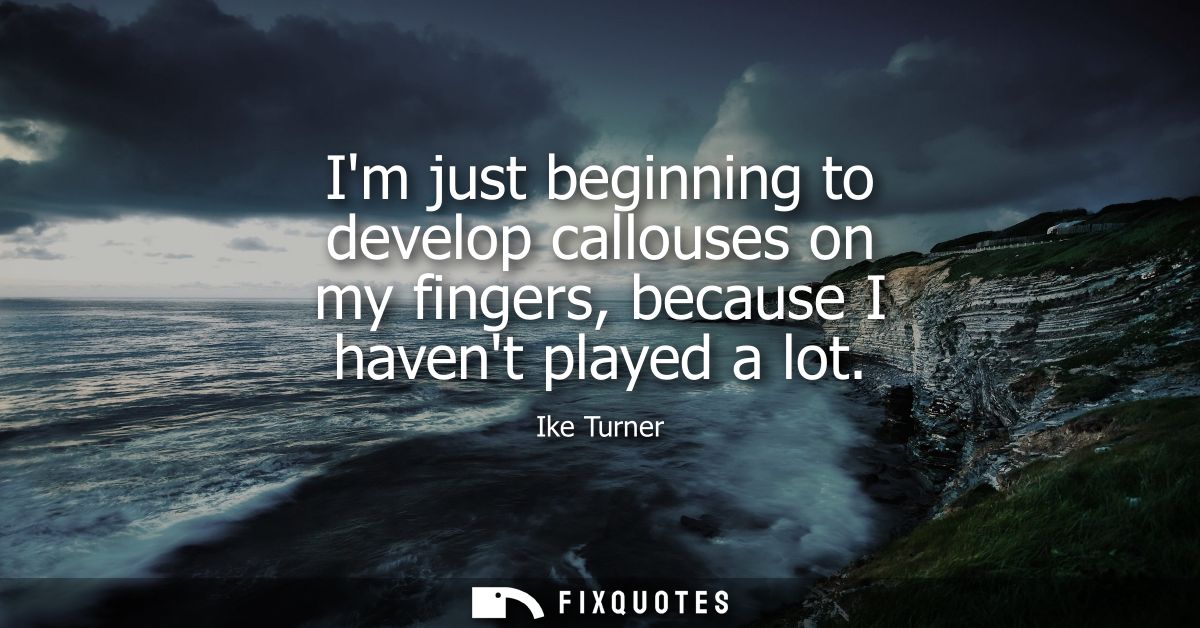 Im just beginning to develop callouses on my fingers, because I havent played a lot