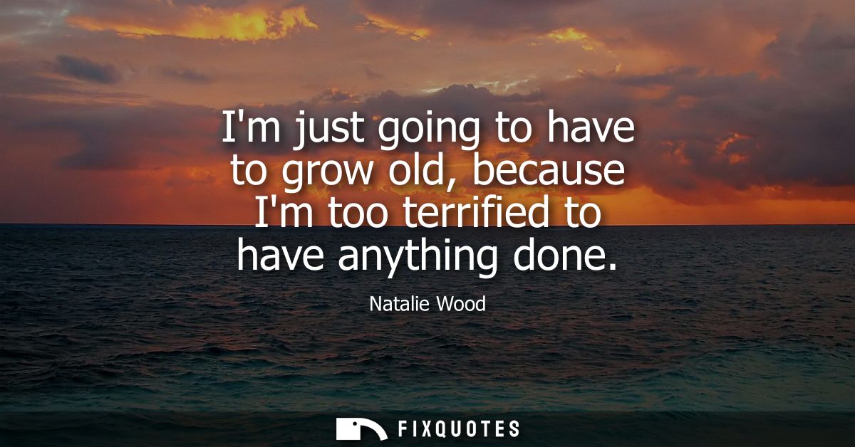 Im just going to have to grow old, because Im too terrified to have anything done