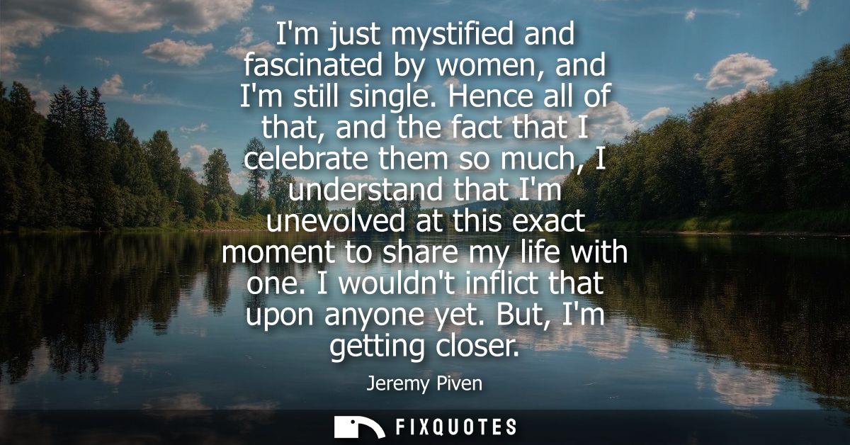Im just mystified and fascinated by women, and Im still single. Hence all of that, and the fact that I celebrate them so