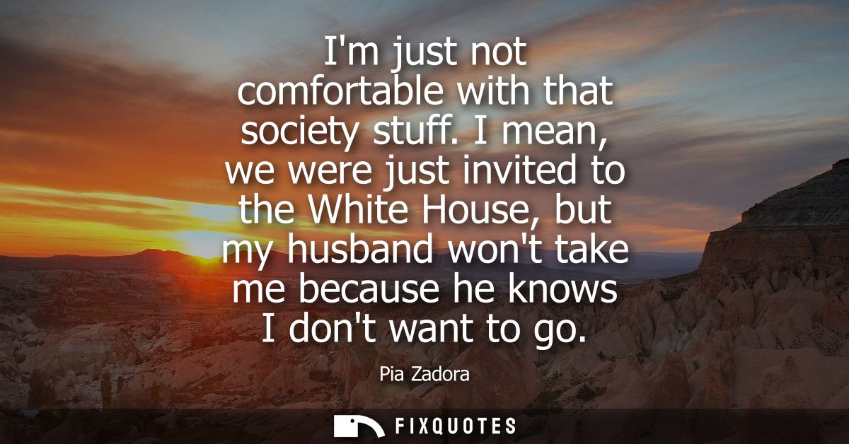 Im just not comfortable with that society stuff. I mean, we were just invited to the White House, but my husband wont ta