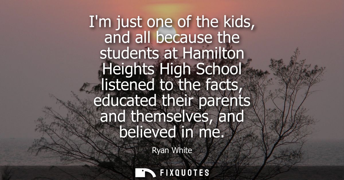 Im just one of the kids, and all because the students at Hamilton Heights High School listened to the facts, educated th