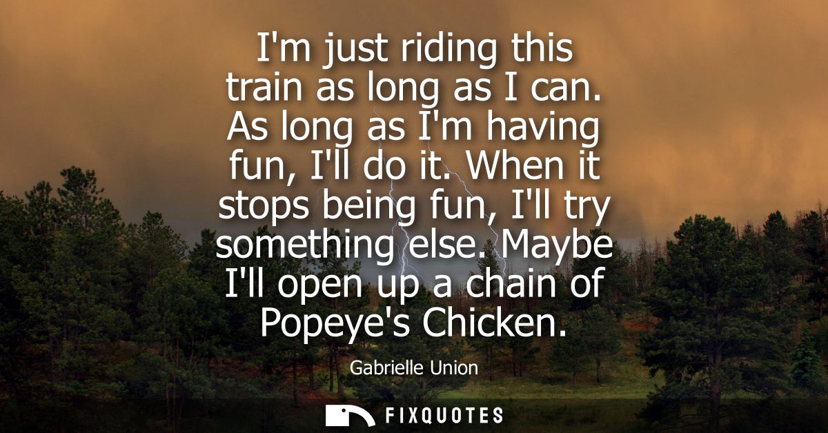 Im just riding this train as long as I can. As long as Im having fun, Ill do it. When it stops being fun, Ill try someth