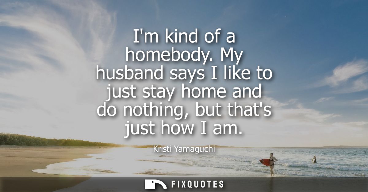 Im kind of a homebody. My husband says I like to just stay home and do nothing, but thats just how I am