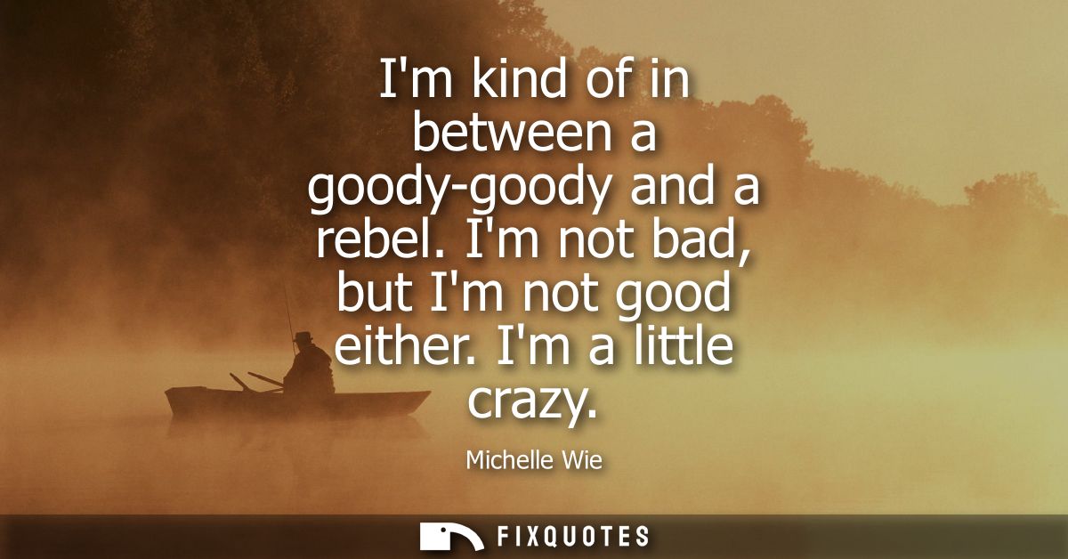 Im kind of in between a goody-goody and a rebel. Im not bad, but Im not good either. Im a little crazy
