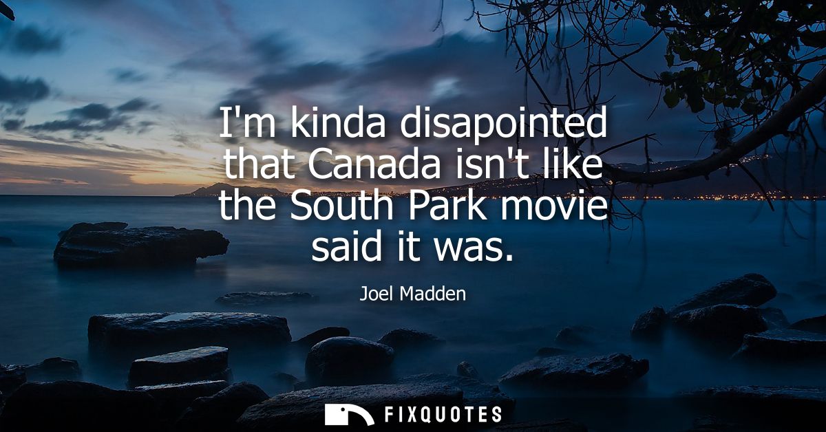 Im kinda disapointed that Canada isnt like the South Park movie said it was