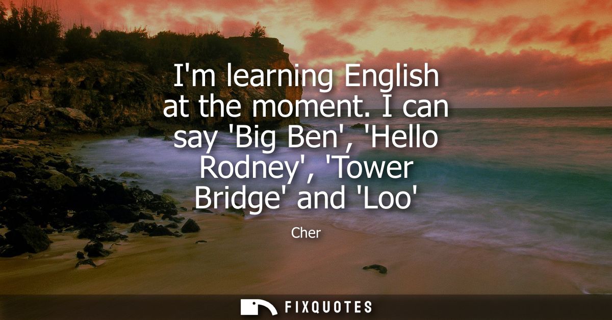 Im learning English at the moment. I can say Big Ben, Hello Rodney, Tower Bridge and Loo